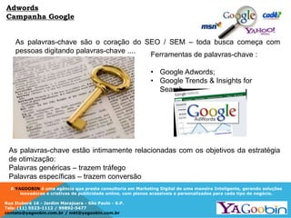 A YAGOOBIN é uma agência que presta consultoria em Marketing Digital de uma maneira Inteligente, gerando soluções
inovadoras e criativas de publicidade online, com planos acessíveis e personalizados para cada tipo de negócio.
Rua Ituboré 16 - Jardim Marajoara - São Paulo - S.P.
Tels: (11) 5523-1112 / 99892-5477
contato@yagoobin.com.br / mkt@yagoobin.com.br
As palavras-chave são o coração do SEO / SEM – toda busca começa com
pessoas digitando palavras-chave ....
As palavras-chave estão intimamente relacionadas com os objetivos da estratégia
de otimização:
Palavras genéricas – trazem tráfego
Palavras específicas – trazem conversão
Ferramentas de palavras-chave :
• Google Adwords;
• Google Trends & Insights for
Search
Adwords
Campanha Google
 