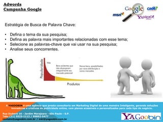 A YAGOOBIN é uma agência que presta consultoria em Marketing Digital de uma maneira Inteligente, gerando soluções
inovadoras e criativas de publicidade online, com planos acessíveis e personalizados para cada tipo de negócio.
Rua Ituboré 16 - Jardim Marajoara - São Paulo - S.P.
Tels: (11) 5523-1112 / 99892-5477
contato@yagoobin.com.br / mkt@yagoobin.com.br
Estratégia de Busca de Palavra Chave:
• Defina o tema da sua pesquisa;
• Defina as palavra mais importantes relacionadas com esse tema;
• Selecione as palavras-chave que vai usar na sua pesquisa;
• Analise seus concorrentes.
Adwords
Campanha Google
 