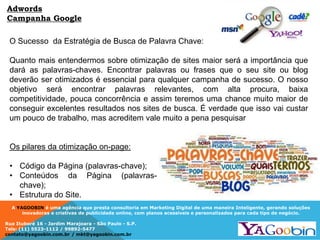 A YAGOOBIN é uma agência que presta consultoria em Marketing Digital de uma maneira Inteligente, gerando soluções
inovadoras e criativas de publicidade online, com planos acessíveis e personalizados para cada tipo de negócio.
Rua Ituboré 16 - Jardim Marajoara - São Paulo - S.P.
Tels: (11) 5523-1112 / 99892-5477
contato@yagoobin.com.br / mkt@yagoobin.com.br
O Sucesso da Estratégia de Busca de Palavra Chave:
Quanto mais entendermos sobre otimização de sites maior será a importância que
dará as palavras-chaves. Encontrar palavras ou frases que o seu site ou blog
deverão ser otimizados é essencial para qualquer campanha de sucesso. O nosso
objetivo será encontrar palavras relevantes, com alta procura, baixa
competitividade, pouca concorrência e assim teremos uma chance muito maior de
conseguir excelentes resultados nos sites de busca. É verdade que isso vai custar
um pouco de trabalho, mas acreditem vale muito a pena pesquisar
Os pilares da otimização on-page:
• Código da Página (palavras-chave);
• Conteúdos da Página (palavras-
chave);
• Estrutura do Site.
Adwords
Campanha Google
 