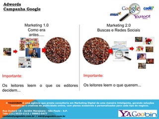 A YAGOOBIN é uma agência que presta consultoria em Marketing Digital de uma maneira Inteligente, gerando soluções
inovadoras e criativas de publicidade online, com planos acessíveis e personalizados para cada tipo de negócio.
Rua Ituboré 16 - Jardim Marajoara - São Paulo - S.P.
Tels: (11) 5523-1112 / 99892-5477
contato@yagoobin.com.br / mkt@yagoobin.com.br
Importante:
Os leitores leem o que os editores
decidem...
Marketing 1.0
Como era
antes.....
Marketing 2.0
Buscas e Redes Sociais
Importante:
Os leitores leem o que querem...
Adwords
Campanha Google
 