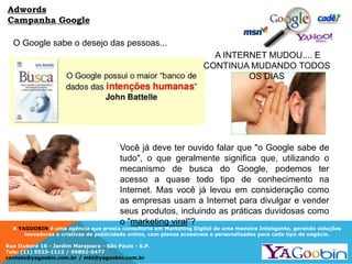 A YAGOOBIN é uma agência que presta consultoria em Marketing Digital de uma maneira Inteligente, gerando soluções
inovadoras e criativas de publicidade online, com planos acessíveis e personalizados para cada tipo de negócio.
Rua Ituboré 16 - Jardim Marajoara - São Paulo - S.P.
Tels: (11) 5523-1112 / 99892-5477
contato@yagoobin.com.br / mkt@yagoobin.com.br
O Google sabe o desejo das pessoas...
A INTERNET MUDOU.... E
CONTINUA MUDANDO TODOS
OS DIAS
Adwords
Campanha Google
Você já deve ter ouvido falar que "o Google sabe de
tudo", o que geralmente significa que, utilizando o
mecanismo de busca do Google, podemos ter
acesso a quase todo tipo de conhecimento na
Internet. Mas você já levou em consideração como
as empresas usam a Internet para divulgar e vender
seus produtos, incluindo as práticas duvidosas como
o "marketing viral"?
 