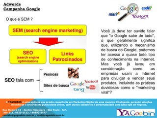 A YAGOOBIN é uma agência que presta consultoria em Marketing Digital de uma maneira Inteligente, gerando soluções
inovadoras e criativas de publicidade online, com planos acessíveis e personalizados para cada tipo de negócio.
Rua Ituboré 16 - Jardim Marajoara - São Paulo - S.P.
Tels: (11) 5523-1112 / 99892-5477
contato@yagoobin.com.br / mkt@yagoobin.com.br
O que é SEM ?
Adwords
Campanha Google
Você já deve ter ouvido falar
que "o Google sabe de tudo",
o que geralmente significa
que, utilizando o mecanismo
de busca do Google, podemos
ter acesso a quase todo tipo
de conhecimento na Internet.
Mas você já levou em
consideração como as
empresas usam a Internet
para divulgar e vender seus
produtos, incluindo as práticas
duvidosas como o "marketing
viral"?
 