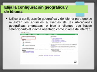 Elija la configuración geográfica yElija la configuración geográfica y
de idiomade idioma
● Utilice la configuración geográfica y de idioma para que se
muestren los anuncios a clientes de las ubicaciones
geográficas orientadas, o bien a clientes que hayan
seleccionado el idioma orientado como idioma de interfaz.
 