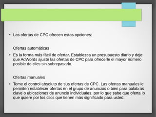 ● Las ofertas de CPC ofrecen estas opciones:
Ofertas automáticas
● Es la forma más fácil de ofertar. Establezca un presupuesto diario y deje
que AdWords ajuste las ofertas de CPC para ofrecerle el mayor número
posible de clics sin sobrepasarlo.
Ofertas manuales
● Tome el control absoluto de sus ofertas de CPC. Las ofertas manuales le
permiten establecer ofertas en el grupo de anuncios o bien para palabras
clave o ubicaciones de anuncio individuales, por lo que sabe que oferta lo
que quiere por los clics que tienen más significado para usted.
 