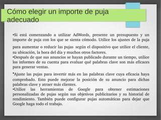 Cómo elegir un importe de puja
adecuado
●
Si  está  comenzando  a  utilizar  AdWords,  presente  un  presupuesto  y  un 
importe de puja con los que se sienta cómodo. Utilice los ajustes de la puja 
para aumentar o reducir las pujas según el dispositivo que utilice el cliente, 
su ubicación, la hora del día y muchos otros factores.
●
Después de que sus anuncios se hayan publicado durante un tiempo, utilice 
los informes de su cuenta para evaluar qué palabras clave son más eficaces 
para generar ventas.
●
Ajuste las pujas para invertir más en las palabras clave cuya eficacia haya 
comprobado.  Esto  puede  mejorar  la  posición  de  su  anuncio  para  dichas 
palabras clave y atraer más clientes.
●
Utilice  las  herramientas  de  Google  para  obtener  estimaciones 
personalizadas  de  pujas  según  sus  objetivos  publicitarios  y  su  historial  de 
rendimiento.  También  puede  configurar  pujas  automáticas  para  dejar  que 
Google haga todo el trabajo.
 
