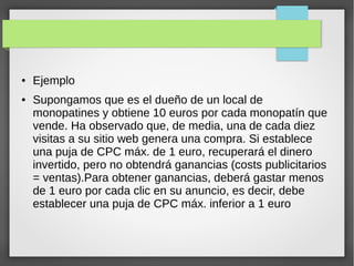 ● Ejemplo
● Supongamos que es el dueño de un local de
monopatines y obtiene 10 euros por cada monopatín que
vende. Ha observado que, de media, una de cada diez
visitas a su sitio web genera una compra. Si establece
una puja de CPC máx. de 1 euro, recuperará el dinero
invertido, pero no obtendrá ganancias (costs publicitarios
= ventas).Para obtener ganancias, deberá gastar menos
de 1 euro por cada clic en su anuncio, es decir, debe
establecer una puja de CPC máx. inferior a 1 euro
 