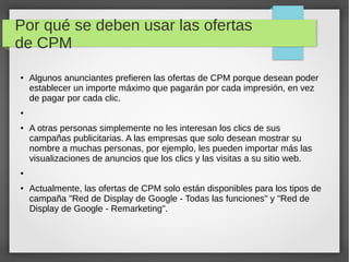 Por qué se deben usar las ofertas
de CPM
● Algunos anunciantes prefieren las ofertas de CPM porque desean poder
establecer un importe máximo que pagarán por cada impresión, en vez
de pagar por cada clic.
●
● A otras personas simplemente no les interesan los clics de sus
campañas publicitarias. A las empresas que solo desean mostrar su
nombre a muchas personas, por ejemplo, les pueden importar más las
visualizaciones de anuncios que los clics y las visitas a su sitio web.
●
● Actualmente, las ofertas de CPM solo están disponibles para los tipos de
campaña "Red de Display de Google - Todas las funciones" y "Red de
Display de Google - Remarketing".
 