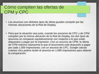 Cómo compiten las ofertas de
CPM y CPC
● Los anuncios con distintos tipos de oferta pueden competir por las
mismas ubicaciones de la Red de Display.
● Para que la situación sea justa, cuando los anuncios de CPC y de CPM
compiten por la misma ubicación de la Red de Display, los dos tipos de
anuncios se comparan equitativamente con respecto a lo que están
dispuestos a pagar por la impresión. Con un anuncio de CPM, la oferta
de CPM máximo representa lo que el anunciante está dispuesto a pagar
por cada 1.000 impresiones; con un anuncio de CPC, Google calcula
cuántos clics podría recibir el anuncio en 1.000 impresiones para obtener
la comparación.
 