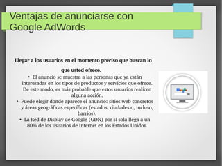 Ventajas de anunciarse con
Google AdWords
Llegar a los usuarios en el momento preciso que buscan lo Llegar a los usuarios en el momento preciso que buscan lo 
que usted ofrece.que usted ofrece. 
●
El anuncio se muestra a las personas que ya están 
interesadas en los tipos de productos y servicios que ofrece. 
De este modo, es más probable que estos usuarios realicen 
alguna acción.
●
Puede elegir donde aparece el anuncio: sitios web concretos 
y áreas geográficas específicas (estados, ciudades o, incluso, 
barrios).
●
La Red de Display de Google (GDN) por sí sola llega a un 
80% de los usuarios de Internet en los Estados Unidos.
 
