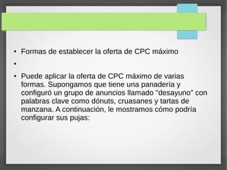 ● Formas de establecer la oferta de CPC máximo
●
● Puede aplicar la oferta de CPC máximo de varias
formas. Supongamos que tiene una panadería y
configuró un grupo de anuncios llamado "desayuno" con
palabras clave como dónuts, cruasanes y tartas de
manzana. A continuación, le mostramos cómo podría
configurar sus pujas:
 