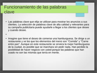 Funcionamiento de las palabras
clave
● Las palabras clave que elija se utilizan para mostrar los anuncios a sus
clientes. La selección de palabras clave de alta calidad y relevantes para
su campaña publicitaria puede ayudarle a llegar a los clientes que desee
y cuando desee.
●
● Imagine que tiene el deseo de comerse una hamburguesa. Se dirige a un
restaurante y ve los que los elementos del menú son "Comida" y "Carne
entre pan". Aunque en este restaurante se sirviera la mejor hamburguesa
de la ciudad, es posible que se marchara sin pedir nada. Han perdido la
posibilidad de hacer negocio con usted porque las palabras que han
usado no son las mismas que tenía en mente.
 