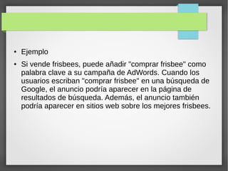● Ejemplo
● Si vende frisbees, puede añadir "comprar frisbee" como
palabra clave a su campaña de AdWords. Cuando los
usuarios escriban "comprar frisbee" en una búsqueda de
Google, el anuncio podría aparecer en la página de
resultados de búsqueda. Además, el anuncio también
podría aparecer en sitios web sobre los mejores frisbees.
 