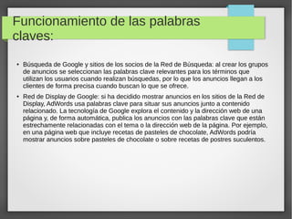 Funcionamiento de las palabras
claves:
● Búsqueda de Google y sitios de los socios de la Red de Búsqueda: al crear los grupos
de anuncios se seleccionan las palabras clave relevantes para los términos que
utilizan los usuarios cuando realizan búsquedas, por lo que los anuncios llegan a los
clientes de forma precisa cuando buscan lo que se ofrece.
● Red de Display de Google: si ha decidido mostrar anuncios en los sitios de la Red de
Display, AdWords usa palabras clave para situar sus anuncios junto a contenido
relacionado. La tecnología de Google explora el contenido y la dirección web de una
página y, de forma automática, publica los anuncios con las palabras clave que están
estrechamente relacionadas con el tema o la dirección web de la página. Por ejemplo,
en una página web que incluye recetas de pasteles de chocolate, AdWords podría
mostrar anuncios sobre pasteles de chocolate o sobre recetas de postres suculentos.
 