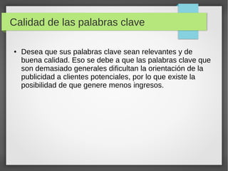 Calidad de las palabras clave
● Desea que sus palabras clave sean relevantes y de
buena calidad. Eso se debe a que las palabras clave que
son demasiado generales dificultan la orientación de la
publicidad a clientes potenciales, por lo que existe la
posibilidad de que genere menos ingresos.
 
