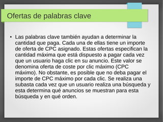 Ofertas de palabras clave
● Las palabras clave también ayudan a determinar la
cantidad que paga. Cada una de ellas tiene un importe
de oferta de CPC asignado. Estas ofertas especifican la
cantidad máxima que está dispuesto a pagar cada vez
que un usuario haga clic en su anuncio. Este valor se
denomina oferta de coste por clic máximo (CPC
máximo). No obstante, es posible que no deba pagar el
importe de CPC máximo por cada clic. Se realiza una
subasta cada vez que un usuario realiza una búsqueda y
esta determina qué anuncios se muestran para esta
búsqueda y en qué orden.
 