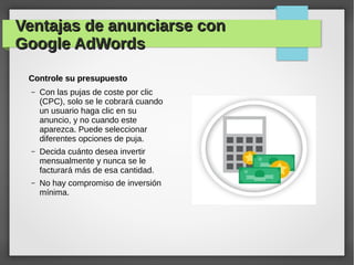 Ventajas de anunciarse conVentajas de anunciarse con
Google AdWordsGoogle AdWords
Controle su presupuestoControle su presupuesto
– Con las pujas de coste por clic
(CPC), solo se le cobrará cuando
un usuario haga clic en su
anuncio, y no cuando este
aparezca. Puede seleccionar
diferentes opciones de puja.
– Decida cuánto desea invertir
mensualmente y nunca se le
facturará más de esa cantidad.
– No hay compromiso de inversión
mínima.
 