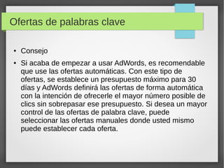 Ofertas de palabras clave
● Consejo
● Si acaba de empezar a usar AdWords, es recomendable
que use las ofertas automáticas. Con este tipo de
ofertas, se establece un presupuesto máximo para 30
días y AdWords definirá las ofertas de forma automática
con la intención de ofrecerle el mayor número posible de
clics sin sobrepasar ese presupuesto. Si desea un mayor
control de las ofertas de palabra clave, puede
seleccionar las ofertas manuales donde usted mismo
puede establecer cada oferta.
 