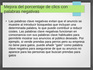 Mejora del porcentaje de clics con
palabras negativas
● Las palabras clave negativas evitan que el anuncio se
muestre al introducir búsquedas que incluyan una
determinada palabra, lo que puede contribuir a reducir
costes. Las palabras clave negativas funcionan en
consonancia con sus palabras clave habituales para
permitirle mostrar sus anuncios al público deseado. Por
ejemplo, si vende prendas para perros pero su empresa
no tiene para gatos, puede añadir "gato" como palabra
clave negativa para asegurarse de que su anuncio no
aparece para las personas que buscan prendas para
gatos
 