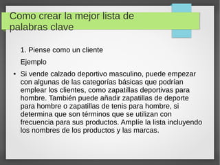 Como crear la mejor lista de
palabras clave
1. Piense como un cliente
Ejemplo
● Si vende calzado deportivo masculino, puede empezar
con algunas de las categorías básicas que podrían
emplear los clientes, como zapatillas deportivas para
hombre. También puede añadir zapatillas de deporte
para hombre o zapatillas de tenis para hombre, si
determina que son términos que se utilizan con
frecuencia para sus productos. Amplíe la lista incluyendo
los nombres de los productos y las marcas.
 