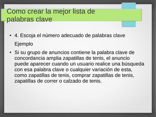 Como crear la mejor lista de
palabras clave
● 4. Escoja el número adecuado de palabras clave
Ejemplo
● Si su grupo de anuncios contiene la palabra clave de
concordancia amplia zapatillas de tenis, el anuncio
puede aparecer cuando un usuario realice una búsqueda
con esa palabra clave o cualquier variación de esta,
como zapatillas de tenis, comprar zapatillas de tenis,
zapatillas de correr o calzado de tenis.
 