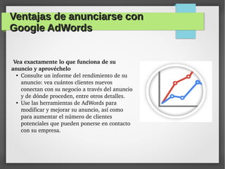 Ventajas de anunciarse conVentajas de anunciarse con
Google AdWordsGoogle AdWords
Vea exactamente lo que funciona de su 
anuncio y aprovéchelo 
●
Consulte un informe del rendimiento de su 
anuncio: vea cuántos clientes nuevos 
conectan con su negocio a través del anuncio 
y de dónde proceden, entre otros detalles.
●
Use las herramientas de AdWords para 
modificar y mejorar su anuncio, así como 
para aumentar el número de clientes 
potenciales que pueden ponerse en contacto 
con su empresa.
 