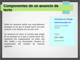 Componentes de un anuncio deComponentes de un anuncio de
textotexto
Todos los anuncios online son esencialmente 
mensajes en los que se puede hacer clic para 
conectar a los clientes con un sitio web.
Los anuncios de texto, la versión más simple 
de un mensaje en el que se puede hacer clic, 
contienen  tres  componentes:  un  título,  una 
URL  visible  y  una  descripción.  Veamos  los 
componentes  del  anuncio  de  muestra 
siguiente:
Anúnciese con Google
adwords.google.com
¿Busca resultado
rápido?
Título
URL visible
Descripción
 