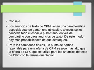 ●

●

●

Consejo
Los anuncios de texto de CPM tienen una característica
especial: cuando ganan una ubicación, a veces se les
concede todo el espacio publicitario, en vez de
compartirlo con otros anuncios de texto. De este modo,
hay más probabilidades de que destaquen.
Para las campañas típicas, un punto de partida
razonable para una oferta de CPM es algo más alto que
la oferta de CPC que se utiliza para los anuncios de texto
de CPC con la misma orientación.

 
