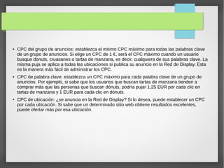 ●

●

●

CPC del grupo de anuncios: establezca el mismo CPC máximo para todas las palabras clave
de un grupo de anuncios. Si elige un CPC de 1 €, será el CPC máximo cuando un usuario
busque donuts, cruasanes o tartas de manzana, es decir, cualquiera de sus palabras clave. La
misma puja se aplica a todas las ubicaciones si publica su anuncio en la Red de Display. Esta
es la manera más fácil de administrar los CPC.
CPC de palabra clave: establezca un CPC máximo para cada palabra clave de un grupo de
anuncios. Por ejemplo, si sabe que los usuarios que buscan tartas de manzana tienden a
comprar más que las personas que buscan dónuts, podría pujar 1,25 EUR por cada clic en
tartas de manzana y 1 EUR para cada clic en dónuts.
CPC de ubicación: ¿se anuncia en la Red de Display? Si lo desea, puede establecer un CPC
por cada ubicación. Si sabe que un determinado sitio web obtiene resultados excelentes,
puede ofertar más por esa ubicación.

 