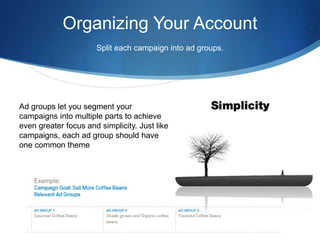 Organizing Your Account
Split each campaign into ad groups.
Ad groups let you segment your
campaigns into multiple parts to achieve
even greater focus and simplicity. Just like
campaigns, each ad group should have
one common theme
 
