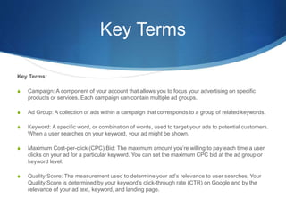 Key Terms
Key Terms:
S Campaign: A component of your account that allows you to focus your advertising on specific
products or services. Each campaign can contain multiple ad groups.
S Ad Group: A collection of ads within a campaign that corresponds to a group of related keywords.
S Keyword: A specific word, or combination of words, used to target your ads to potential customers.
When a user searches on your keyword, your ad might be shown.
S Maximum Cost-per-click (CPC) Bid: The maximum amount you’re willing to pay each time a user
clicks on your ad for a particular keyword. You can set the maximum CPC bid at the ad group or
keyword level.
S Quality Score: The measurement used to determine your ad’s relevance to user searches. Your
Quality Score is determined by your keyword’s click-through rate (CTR) on Google and by the
relevance of your ad text, keyword, and landing page.
 