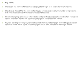 S Key Terms:
S Impression: The number of times an ad is displayed on Google or on sites in the Google Network.
S Click-through Rate (CTR): The number of clicks your ad receives divided by the number of impressions.
CTR helps measure the performance of your ads and keywords.
S Placement targeting: Choosing specific websites (or types of websites) as ‘placements’ where your ad will
appear. Placement-targeted ads appear only on pages in Google’s content network.
S Keyword targeting: Choosing keywords to trigger ads from your ad campaign. Keyword-targeted ads can
appear on search results pages, on content pages, and on other properties in the Google Network.
 