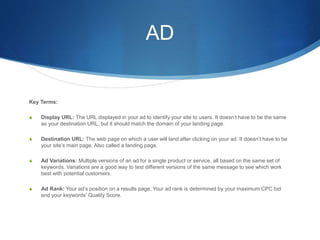 AD
Key Terms:
S Display URL: The URL displayed in your ad to identify your site to users. It doesn’t have to be the same
as your destination URL, but it should match the domain of your landing page.
S Destination URL: The web page on which a user will land after clicking on your ad. It doesn’t have to be
your site’s main page. Also called a landing page.
S Ad Variations: Multiple versions of an ad for a single product or service, all based on the same set of
keywords. Variations are a good way to test different versions of the same message to see which work
best with potential customers.
S Ad Rank: Your ad’s position on a results page. Your ad rank is determined by your maximum CPC bid
and your keywords’ Quality Score.
 