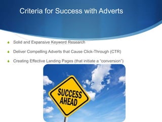 Criteria for Success with Adverts
S Solid and Expansive Keyword Research
S Deliver Compelling Adverts that Cause Click-Through (CTR)
S Creating Effective Landing Pages (that initiate a “conversion”)
 