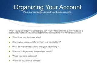 Organizing Your Account
Plan your campaigns around your business needs.
When you’re creating your campaigns, ask yourself the following questions to get a
better picture of how you should set them up to maximize your Adwords success:
S What does your business offer?
S How is your business different from your competitors?
S What do you want to achieve with your advertising?
S How much do you want to spend per month?
S Who’s your core audience?
S Where do you provide services?
 