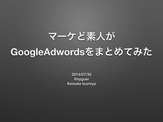 マーケど素人が
GoogleAdwordsをまとめてみた
2014/07/30
@syguer
Keisuke Izumiya
 