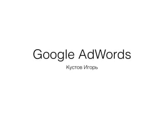 Google AdWords
Кустов Игорь
 