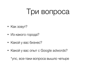 Три вопроса
• Как зовут?
• Из какого города?
• Какой у вас бизнес?
• Какой у вас опыт с Google adwords? 
 
*упс, все-таки вопроса вышло четыре
 