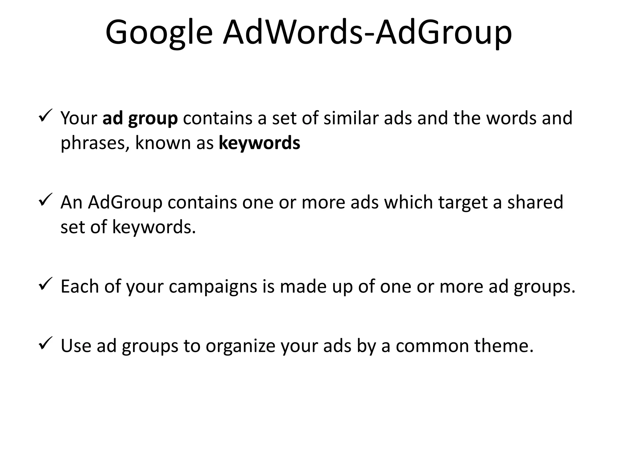 Google AdWords-AdGroup
 Your ad group contains a set of similar ads and the words and
phrases, known as keywords
 An AdGroup contains one or more ads which target a shared
set of keywords.
 Each of your campaigns is made up of one or more ad groups.
 Use ad groups to organize your ads by a common theme.
 