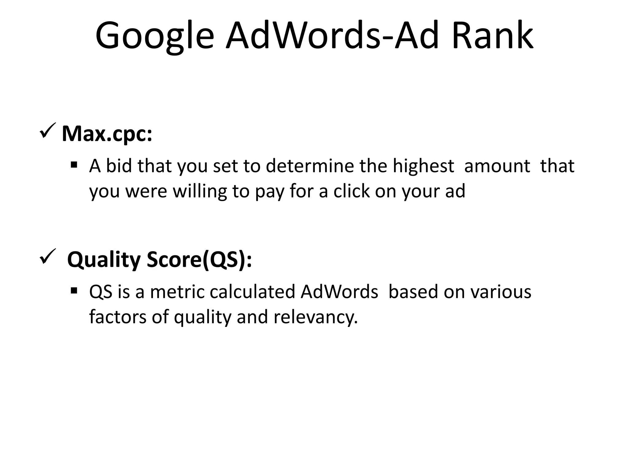 Google AdWords-Ad Rank
 Max.cpc:
 A bid that you set to determine the highest amount that
you were willing to pay for a click on your ad
 Quality Score(QS):
 QS is a metric calculated AdWords based on various
factors of quality and relevancy.
 