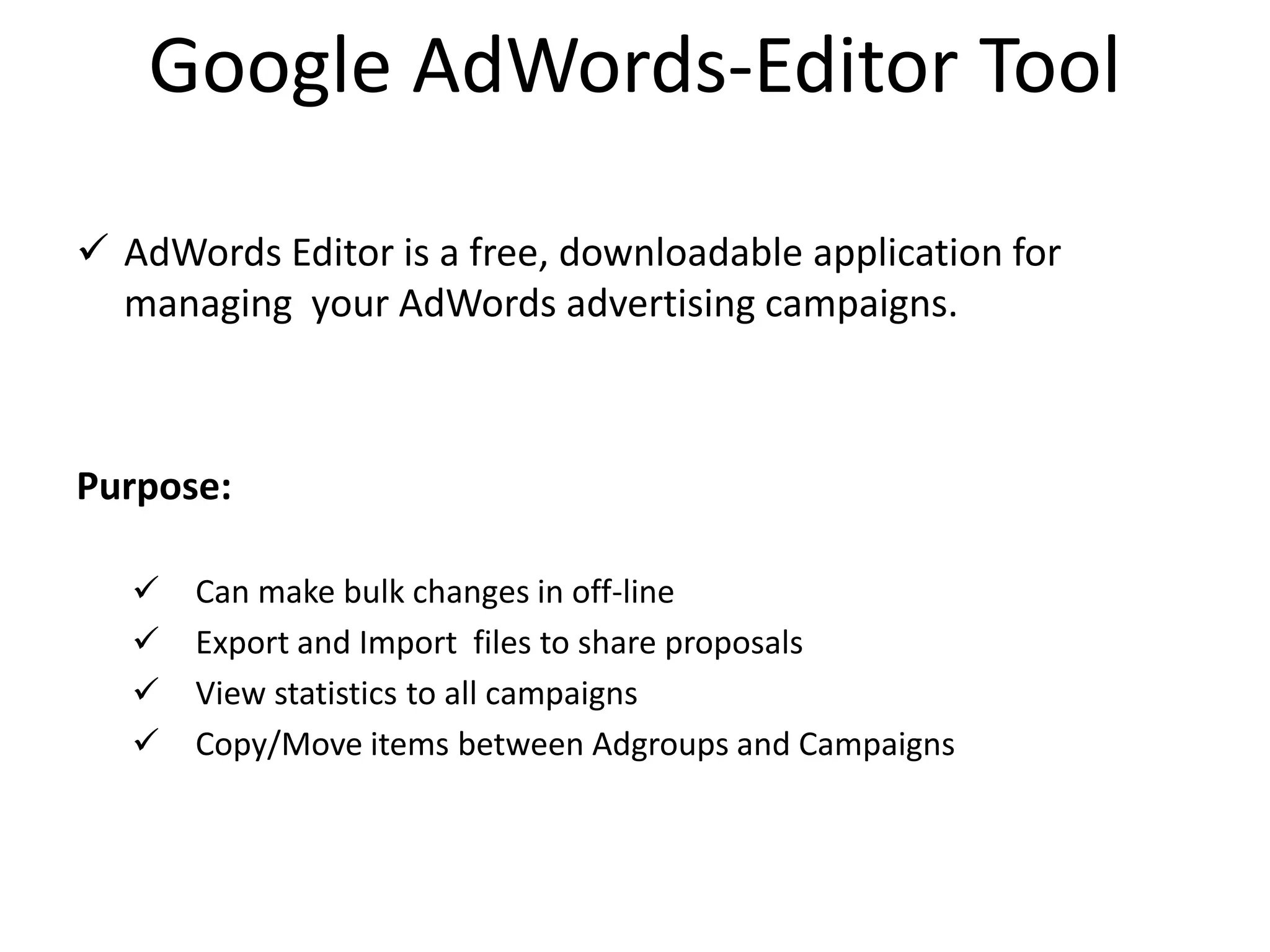 Google AdWords-Editor Tool
 AdWords Editor is a free, downloadable application for
managing your AdWords advertising campaigns.
Purpose:
 Can make bulk changes in off-line
 Export and Import files to share proposals
 View statistics to all campaigns
 Copy/Move items between Adgroups and Campaigns
 