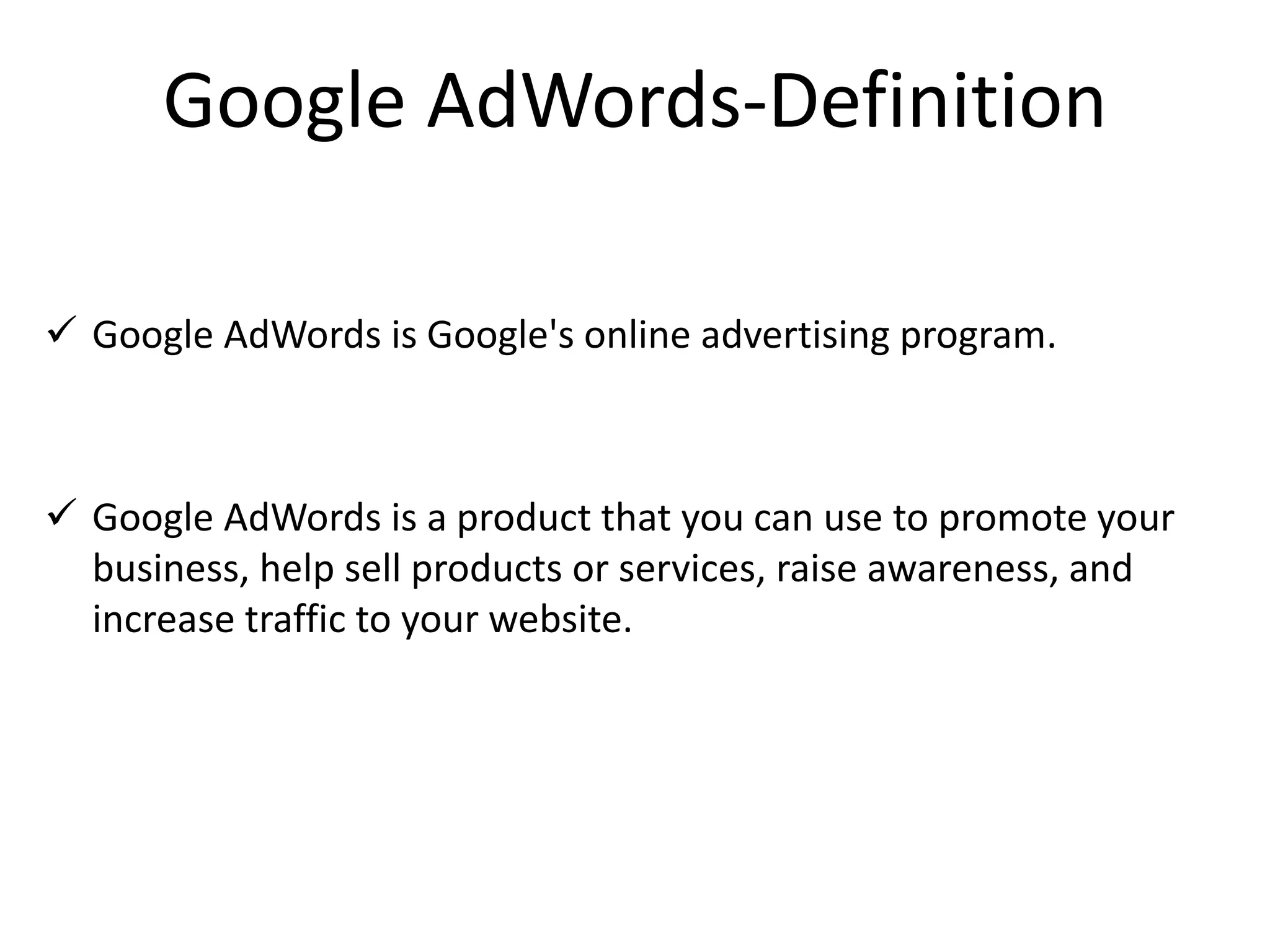 Google AdWords-Definition
 Google AdWords is Google's online advertising program.
 Google AdWords is a product that you can use to promote your
business, help sell products or services, raise awareness, and
increase traffic to your website.
 