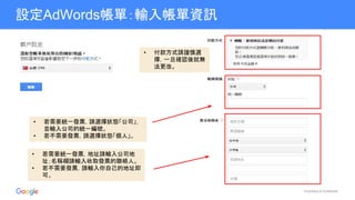 Proprietary & Confidential
設定AdWords帳單：輸入帳單資訊
• 若需要統一發票，請選擇狀態「公司」，
並輸入公司的統一編號。
• 若不需要發票，請選擇狀態「個人」。
• 若需要統一發票，地址請輸入公司地
址；名稱欄請輸入收取發票的聯絡人。
• 若不需要發票，請輸入你自己的地址即
可。
• 付款方式請謹慎選
擇，一旦確認後就無
法更改。
 