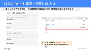 Proprietary & Confidential
設定AdWords帳單：選擇付款方式
• 帶出的匯款方法會因上一步驟選擇的付款方式而定，確認匯款帳號後即可匯款
• 款項入帳需要2-3個工作天，
入帳後可在系統內看到預算金
額。
 