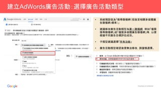 Proprietary & Confidential
建立AdWords廣告活動：選擇廣告活動類型
• 系統預設值為「搜尋聯播網（投放至相關多媒體廣
告聯播網-標準）」
• 建議修改廣告活動類型為單一聯播網，例如「僅限
搜尋聯播網」或「僅限多媒體廣告聯播網」等，以便
根據不同廣告目標評估成效。
• 子類型建議選擇「所有功能」
• 廣告活動類型確認後便無法修改，請謹慎選擇。
 