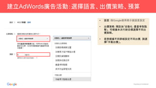 Proprietary & Confidential
建立AdWords廣告活動：選擇語言、出價策略、預算
• 語言：指Google使用者介面語言設定
• 出價策略：預設為「自動化：盡量爭取點
擊」，可根據本次行銷目標選擇不同出
價策略。
• 若想根據不同群組設定不同出價，請選
擇「手動出價」。
 