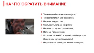 НА ЧТО ОБРАТИТЬ ВНИМАНИЕ
 Тип кампаний и структура аккаунта;
 Тип соответствия ключевых слов;
 Наличие минус-слова;
 Сколько объявлений на группу;
 Наличие доступных расширений;
 Наличие Ремаркетинга;
 Исключен ли из КМС adsenseformoblieaps.com
(Если в нем нет необходимости)
 Настроены ли конверсии и какие конверсии.
 
