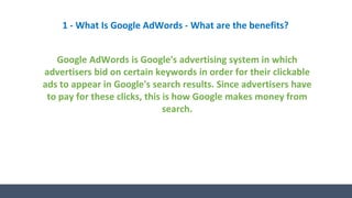 1 - What Is Google AdWords - What are the benefits?
Google AdWords is Google's advertising system in which
advertisers bid on certain keywords in order for their clickable
ads to appear in Google's search results. Since advertisers have
to pay for these clicks, this is how Google makes money from
search.
 