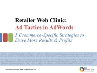 Slideshare courtesy of www.ROIRevolution.com
Retailer Web Clinic:
Ad Tactics in AdWords
5 Ecommerce-Specific Strategies to
Drive More Results & Profits
Welcome to our Retailer Web Clinic: Ad Tactics in AdWords – 5 Ecommerce-specific strategies to drive more results & profits. We will
focus our attention on the skill of writing effective retail ads and other tactics to target shoppers searching for your products online.
The tactics you use in writing your AdWords ads set up the searcher’s experience for your site. Everything from the text to the landing
page is important to consider. Your ads are the only part of your AdWords campaign that a shopper is going to see. So you need to
spend time implementing these ad writing tactics to get your ads noticed by searchers and drive traffic and sales to your website.
 