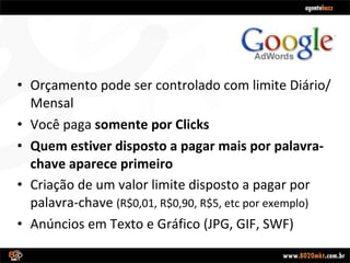 Orçamento pode ser controlado com limite Diário/Mensal Você paga  somente por Clicks Quem estiver disposto a pagar mais por palavra-chave aparece primeiro Criação de um valor limite disposto a pagar por palavra-chave  (R$0,01, R$0,90, R$5, etc por exemplo) Anúncios em Texto e Gráfico (JPG, GIF, SWF) 