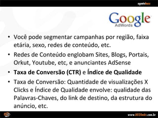Você pode segmentar campanhas por região, faixa etária, sexo, redes de conteúdo, etc. Redes de Conteúdo englobam Sites, Blogs, Portais, Orkut, Youtube, etc, e anunciantes AdSense Taxa de Conversão (CTR)  e  Índice de Qualidade Taxa de Conversão: Quantidade de visualizações X Clicks e Índice de Qualidade envolve: qualidade das Palavras-Chaves, do link de destino, da estrutura do anúncio, etc. 